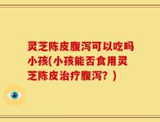 灵芝陈皮腹泻可以吃吗小孩(小孩能否食用灵芝陈皮治疗腹泻？)