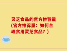 灵芝食品的官方推荐量(官方推荐量：如何合理食用灵芝食品？)