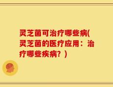 灵芝菌可治疗哪些病(灵芝菌的医疗应用：治疗哪些疾病？)