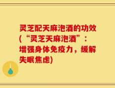 灵芝配天麻泡酒的功效(“灵芝天麻泡酒”：增强身体免疫力，缓解失眠焦虑)
