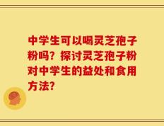 中学生可以喝灵芝孢子粉吗？探讨灵芝孢子粉对中学生的益处和食用方法？