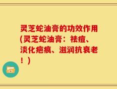 灵芝蛇油膏的功效作用(灵芝蛇油膏：祛痘、淡化疤痕、滋润抗衰老！)