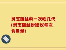 灵芝菌丝粉一次吃几代(灵芝菌丝粉建议每次食用量)