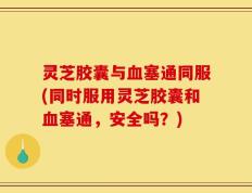灵芝胶囊与血塞通同服(同时服用灵芝胶囊和血塞通，安全吗？)