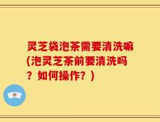 灵芝袋泡茶需要清洗嘛(泡灵芝茶前要清洗吗？如何操作？)