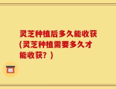 灵芝种植后多久能收获(灵芝种植需要多久才能收获？)