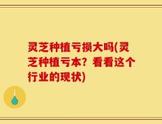 灵芝种植亏损大吗(灵芝种植亏本？看看这个行业的现状)