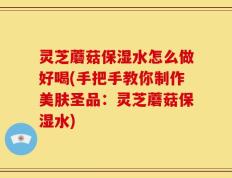 灵芝蘑菇保湿水怎么做好喝(手把手教你制作美肤圣品：灵芝蘑菇保湿水)