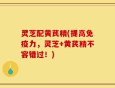 灵芝配黄芪精(提高免疫力，灵芝+黄芪精不容错过！)