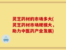 灵芝药材的市场多大(灵芝药材市场规模大，助力中医药产业发展)