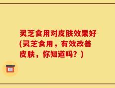 灵芝食用对皮肤效果好(灵芝食用，有效改善皮肤，你知道吗？)