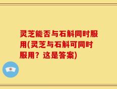 灵芝能否与石斛同时服用(灵芝与石斛可同时服用？这是答案)