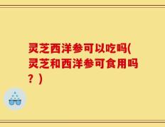 灵芝西洋参可以吃吗(灵芝和西洋参可食用吗？)