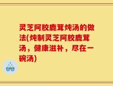 灵芝阿胶鹿茸炖汤的做法(炖制灵芝阿胶鹿茸汤，健康滋补，尽在一碗汤)