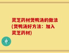 灵芝药材煲鸭汤的做法(煲鸭汤好方法：加入灵芝药材)
