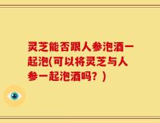 灵芝能否跟人参泡酒一起泡(可以将灵芝与人参一起泡酒吗？)