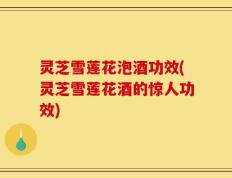 灵芝雪莲花泡酒功效(灵芝雪莲花酒的惊人功效)