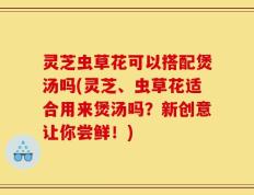 灵芝虫草花可以搭配煲汤吗(灵芝、虫草花适合用来煲汤吗？新创意让你尝鲜！)