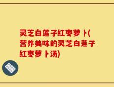 灵芝白莲子红枣萝卜(营养美味的灵芝白莲子红枣萝卜汤)