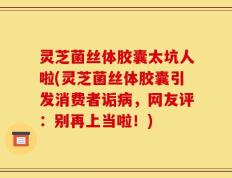 灵芝菌丝体胶囊太坑人啦(灵芝菌丝体胶囊引发消费者诟病，网友评：别再上当啦！)