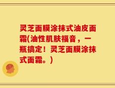 灵芝面膜涂抹式油皮面霜(油性肌肤福音，一瓶搞定！灵芝面膜涂抹式面霜。)