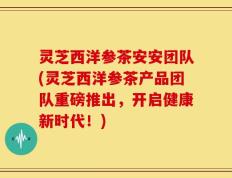 灵芝西洋参茶安安团队(灵芝西洋参茶产品团队重磅推出，开启健康新时代！)