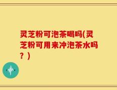 灵芝粉可泡茶喝吗(灵芝粉可用来冲泡茶水吗？)