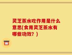 灵芝蒸水吃作用是什么意思(食用灵芝蒸水有哪些功效？)