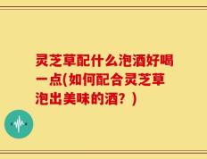 灵芝草配什么泡酒好喝一点(如何配合灵芝草泡出美味的酒？)
