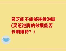 灵芝能不能够连续泡脚(灵芝泡脚的效果能否长期维持？)