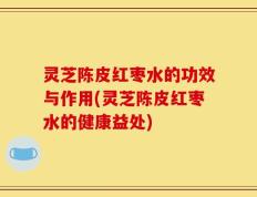 灵芝陈皮红枣水的功效与作用(灵芝陈皮红枣水的健康益处)