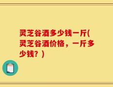 灵芝谷酒多少钱一斤(灵芝谷酒价格，一斤多少钱？)