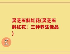 灵芝石斛红花(灵芝石斛红花：三种养生佳品)