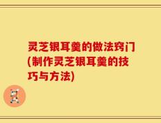 灵芝银耳羹的做法窍门(制作灵芝银耳羹的技巧与方法)