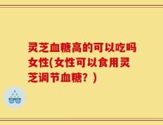 灵芝血糖高的可以吃吗女性(女性可以食用灵芝调节血糖？)