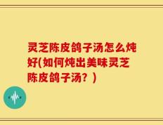 灵芝陈皮鸽子汤怎么炖好(如何炖出美味灵芝陈皮鸽子汤？)