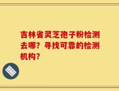 吉林省灵芝孢子粉检测去哪？寻找可靠的检测机构？