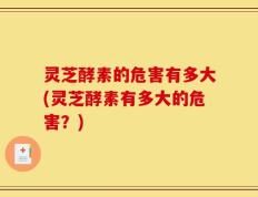 灵芝酵素的危害有多大(灵芝酵素有多大的危害？)