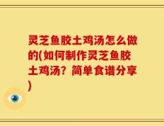灵芝鱼胶土鸡汤怎么做的(如何制作灵芝鱼胶土鸡汤？简单食谱分享)