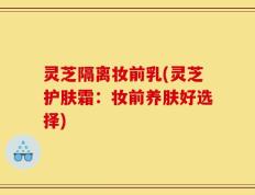 灵芝隔离妆前乳(灵芝护肤霜：妆前养肤好选择)
