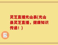 灵芝直播光山县(光山县灵芝直播，健康知识传递！)