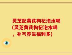 灵芝配黄芪枸杞泡水喝(灵芝黄芪枸杞泡水喝，补气养生福利多)