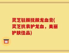 灵芝驻颜抚颜龙血膏(灵芝抗衰护龙血，美丽护肤佳品)
