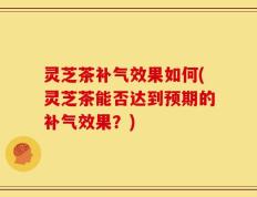 灵芝茶补气效果如何(灵芝茶能否达到预期的补气效果？)