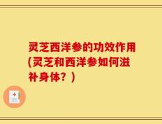 灵芝西洋参的功效作用(灵芝和西洋参如何滋补身体？)