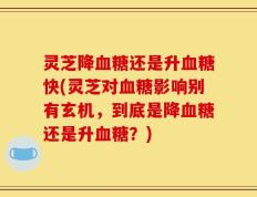 灵芝降血糖还是升血糖快(灵芝对血糖影响别有玄机，到底是降血糖还是升血糖？)