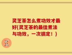 灵芝茶怎么煮功效才最好(灵芝茶的最佳煮法与功效，一次搞定！)