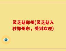 灵芝菇郑州(灵芝菇入驻郑州市，受到欢迎)
