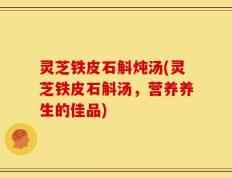 灵芝铁皮石斛炖汤(灵芝铁皮石斛汤，营养养生的佳品)
