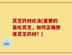 灵芝药材吃法(重要的是吃灵芝，如何正确使用灵芝药材？)